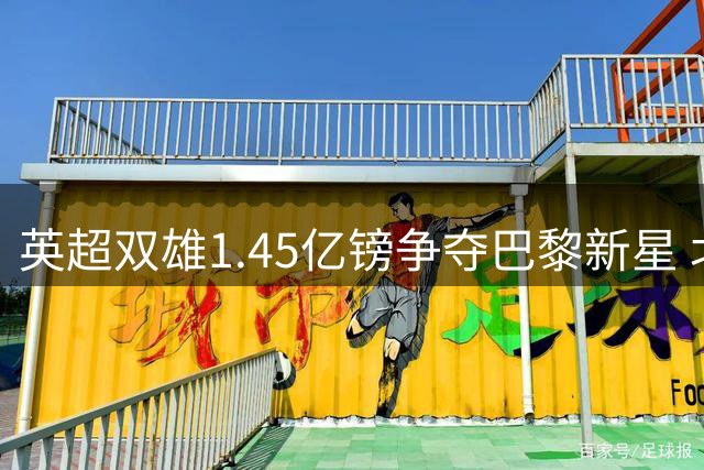 英超双雄1.45亿镑争夺巴黎新星 北伦敦或现惊天叛逃